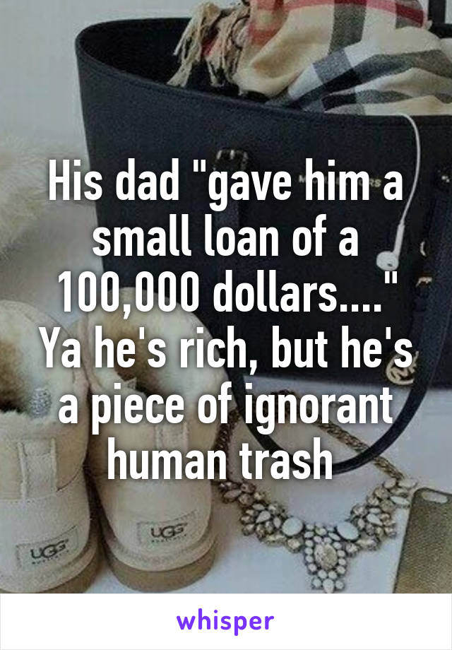 His dad "gave him a small loan of a 100,000 dollars...." Ya he's rich, but he's a piece of ignorant human trash 