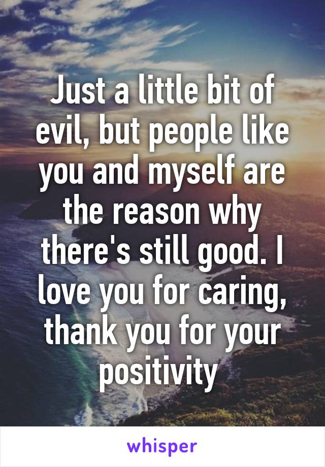 Just a little bit of evil, but people like you and myself are the reason why there's still good. I love you for caring, thank you for your positivity 