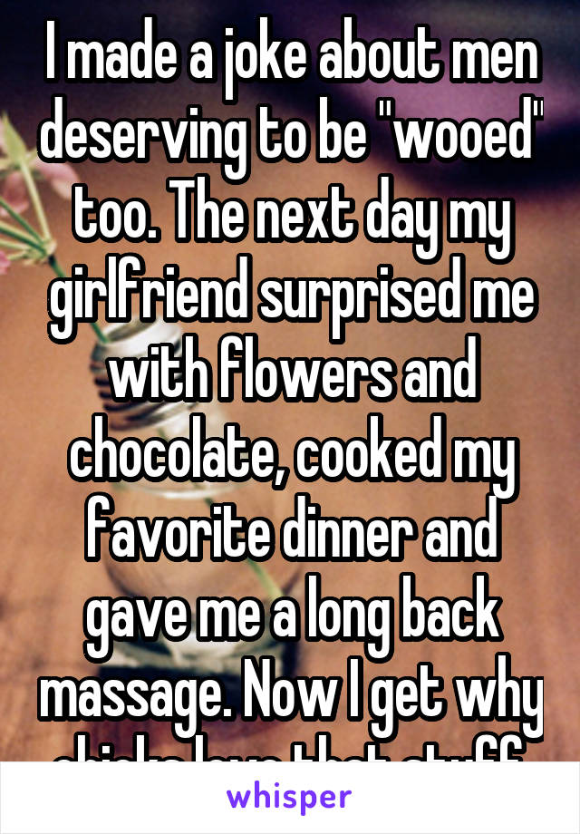 I made a joke about men deserving to be "wooed" too. The next day my girlfriend surprised me with flowers and chocolate, cooked my favorite dinner and gave me a long back massage. Now I get why chicks love that stuff.
