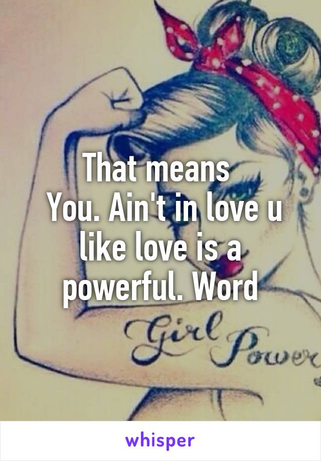 That means 
 You. Ain't in love u like love is a powerful. Word