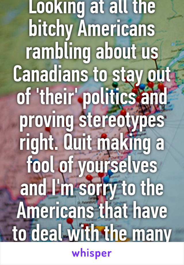 Looking at all the bitchy Americans rambling about us Canadians to stay out of 'their' politics and proving stereotypes right. Quit making a fool of yourselves and I'm sorry to the Americans that have to deal with the many idiots