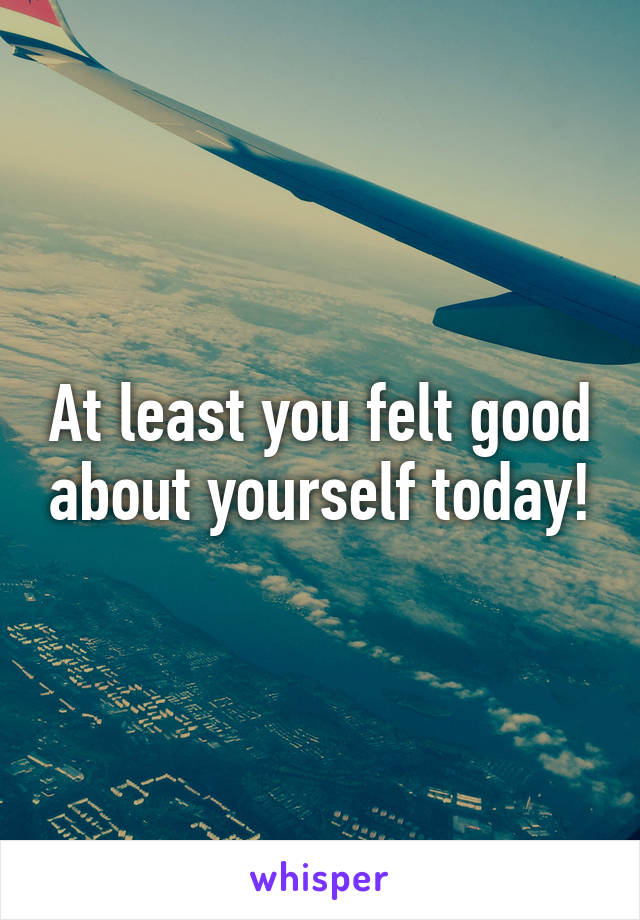 At least you felt good about yourself today!