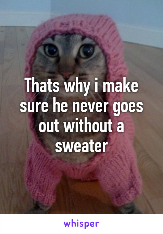 Thats why i make sure he never goes out without a sweater
