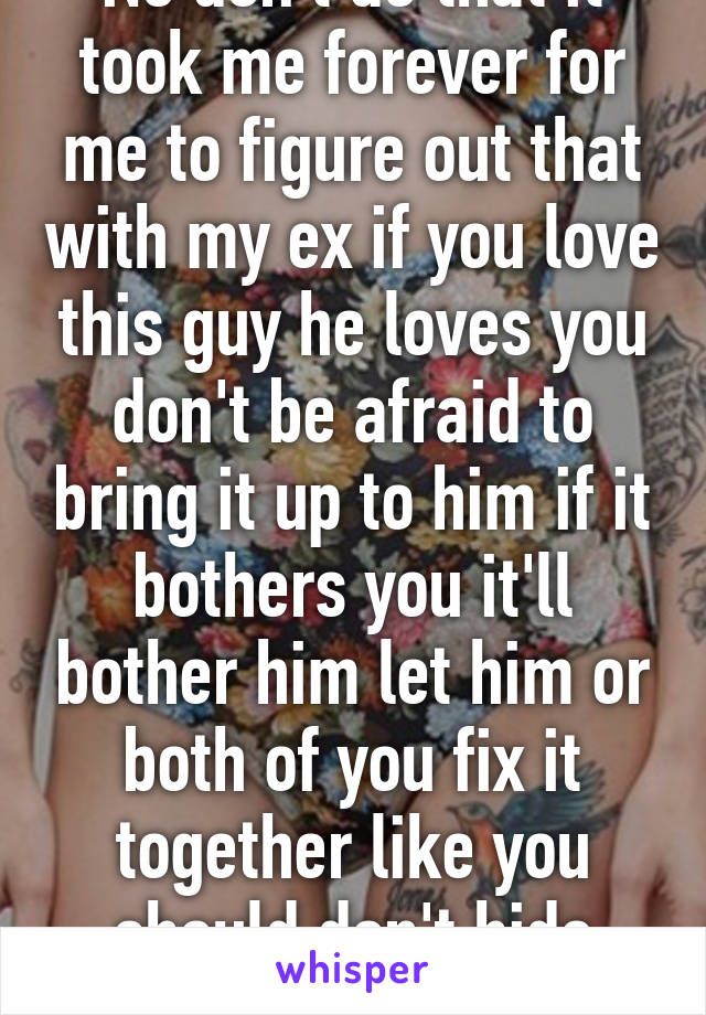 No don't do that it took me forever for me to figure out that with my ex if you love this guy he loves you don't be afraid to bring it up to him if it bothers you it'll bother him let him or both of you fix it together like you should don't hide things. 