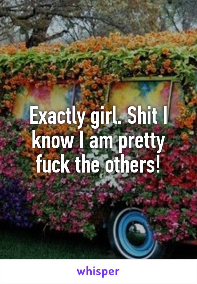 Exactly girl. Shit I know I am pretty fuck the others!