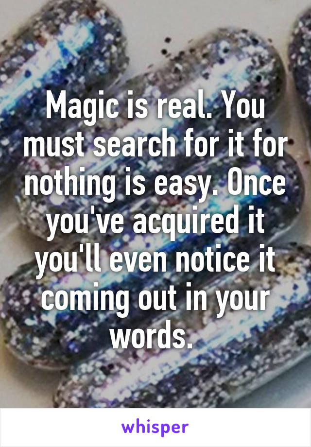Magic is real. You must search for it for nothing is easy. Once you've acquired it you'll even notice it coming out in your words. 