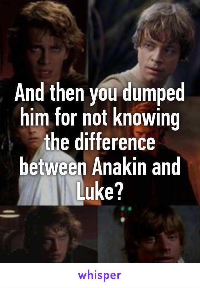 And then you dumped him for not knowing the difference between Anakin and Luke?