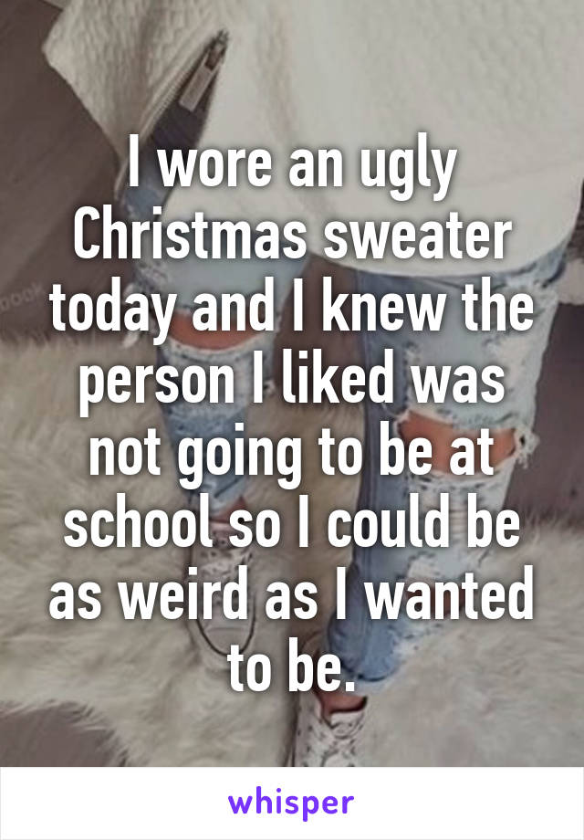 I wore an ugly Christmas sweater today and I knew the person I liked was not going to be at school so I could be as weird as I wanted to be.