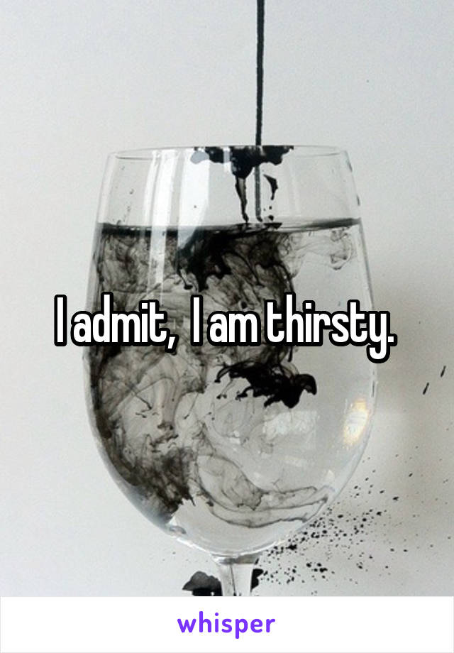 I admit,  I am thirsty. 