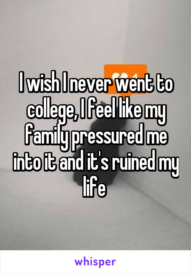 I wish I never went to college, I feel like my family pressured me into it and it's ruined my life 