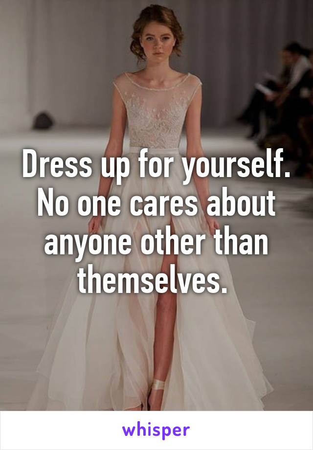 Dress up for yourself. No one cares about anyone other than themselves. 