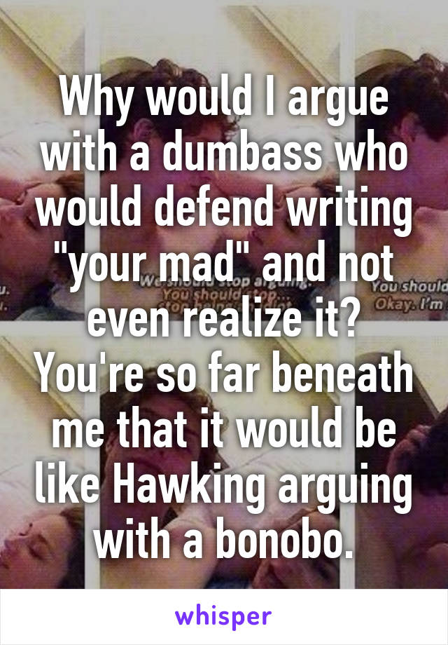 Why would I argue with a dumbass who would defend writing "your mad" and not even realize it? You're so far beneath me that it would be like Hawking arguing with a bonobo.