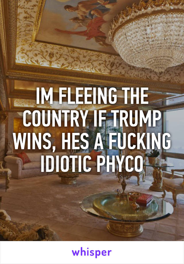 IM FLEEING THE COUNTRY IF TRUMP WINS, HES A FUCKING IDIOTIC PHYCO