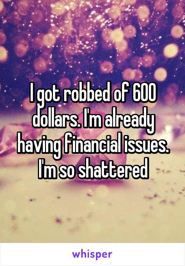 I got robbed of 600 dollars. I'm already having financial issues. I'm so shattered