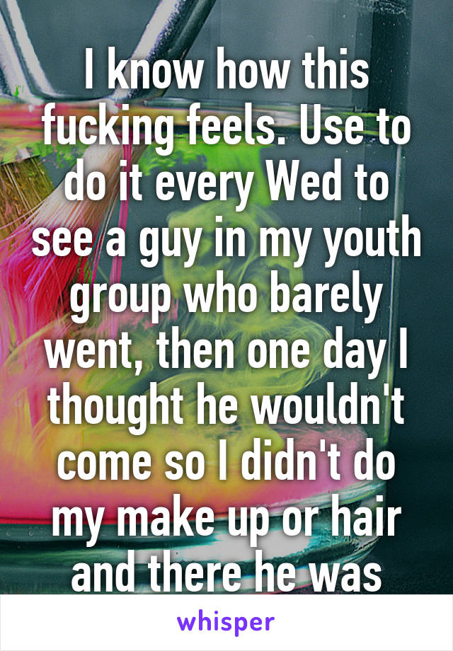 I know how this fucking feels. Use to do it every Wed to see a guy in my youth group who barely went, then one day I thought he wouldn't come so I didn't do my make up or hair and there he was