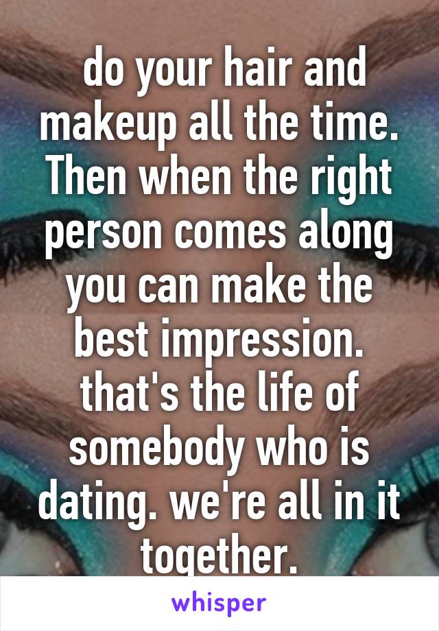  do your hair and makeup all the time. Then when the right person comes along you can make the best impression. that's the life of somebody who is dating. we're all in it together.