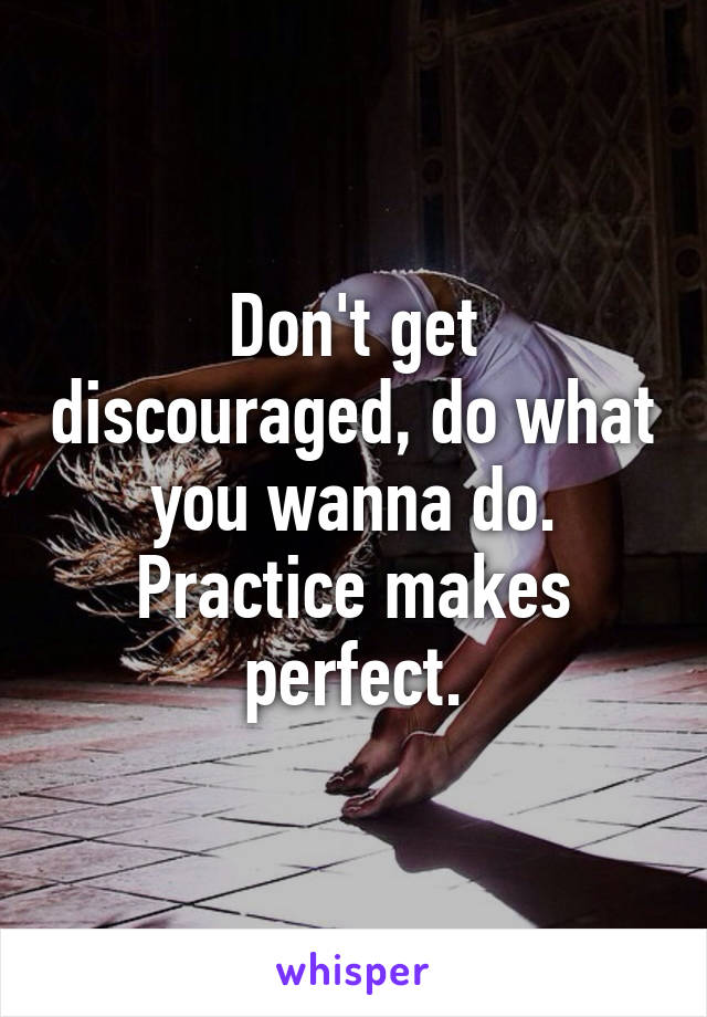 Don't get discouraged, do what you wanna do. Practice makes perfect.