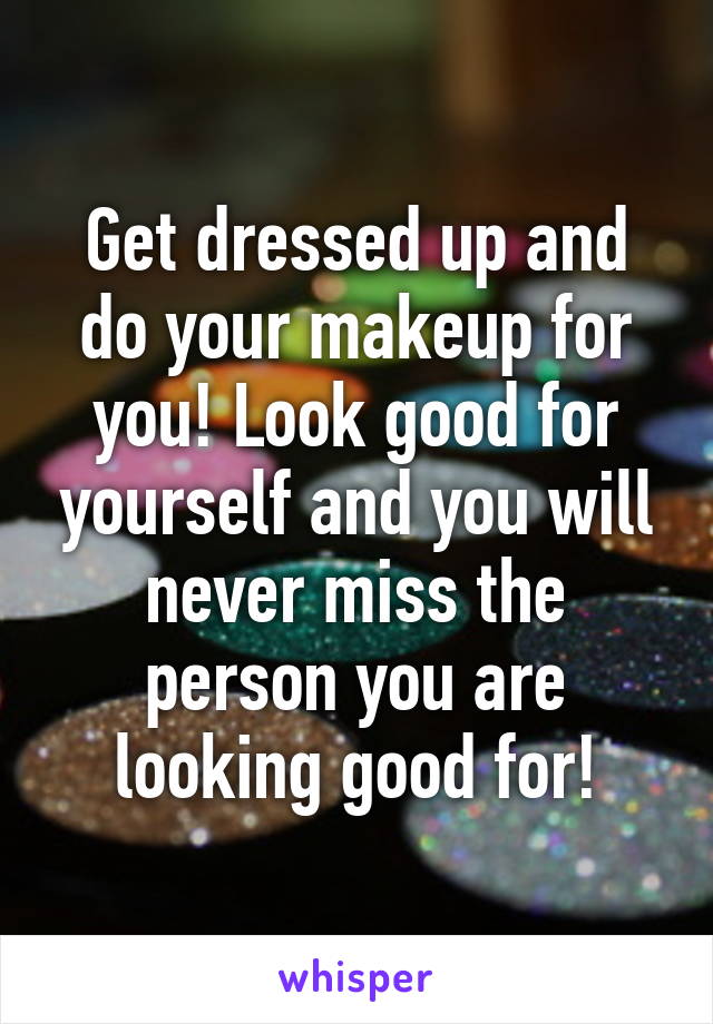 Get dressed up and do your makeup for you! Look good for yourself and you will never miss the person you are looking good for!