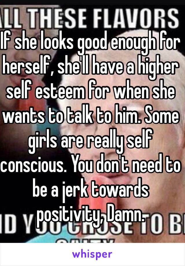 If she looks good enough for herself, she'll have a higher self esteem for when she wants to talk to him. Some girls are really self conscious. You don't need to be a jerk towards positivity, Damn. 