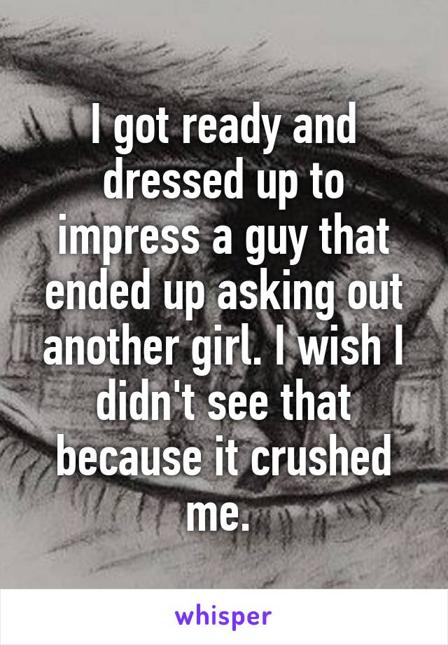 I got ready and dressed up to impress a guy that ended up asking out another girl. I wish I didn't see that because it crushed me. 