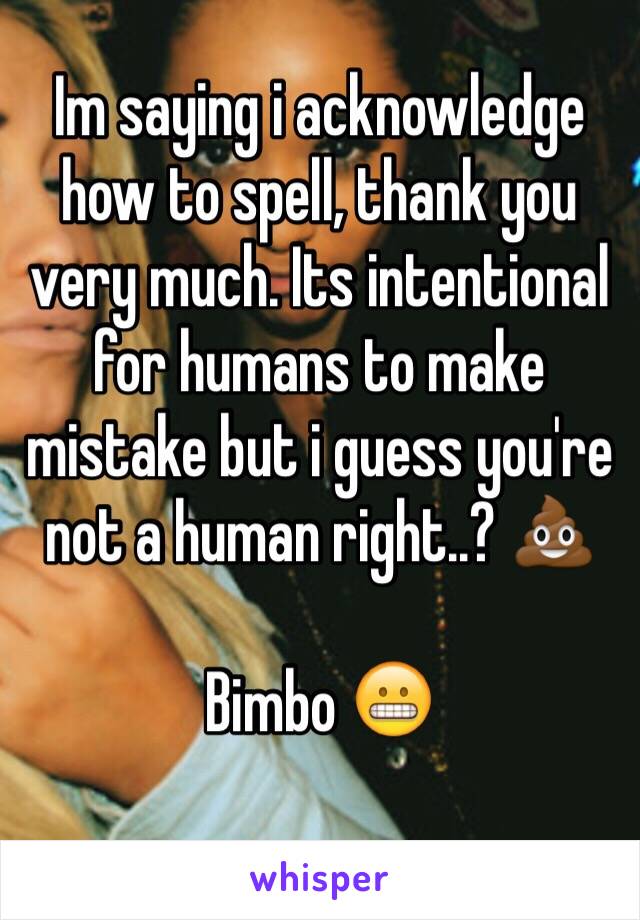 Im saying i acknowledge how to spell, thank you very much. Its intentional for humans to make mistake but i guess you're not a human right..? 💩

Bimbo 😬
