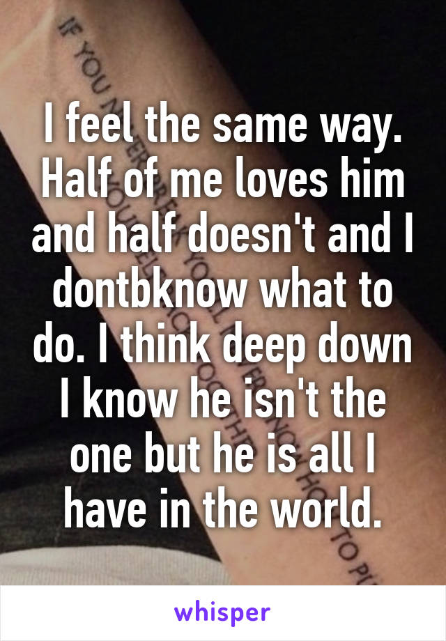 I feel the same way. Half of me loves him and half doesn't and I dontbknow what to do. I think deep down I know he isn't the one but he is all I have in the world.