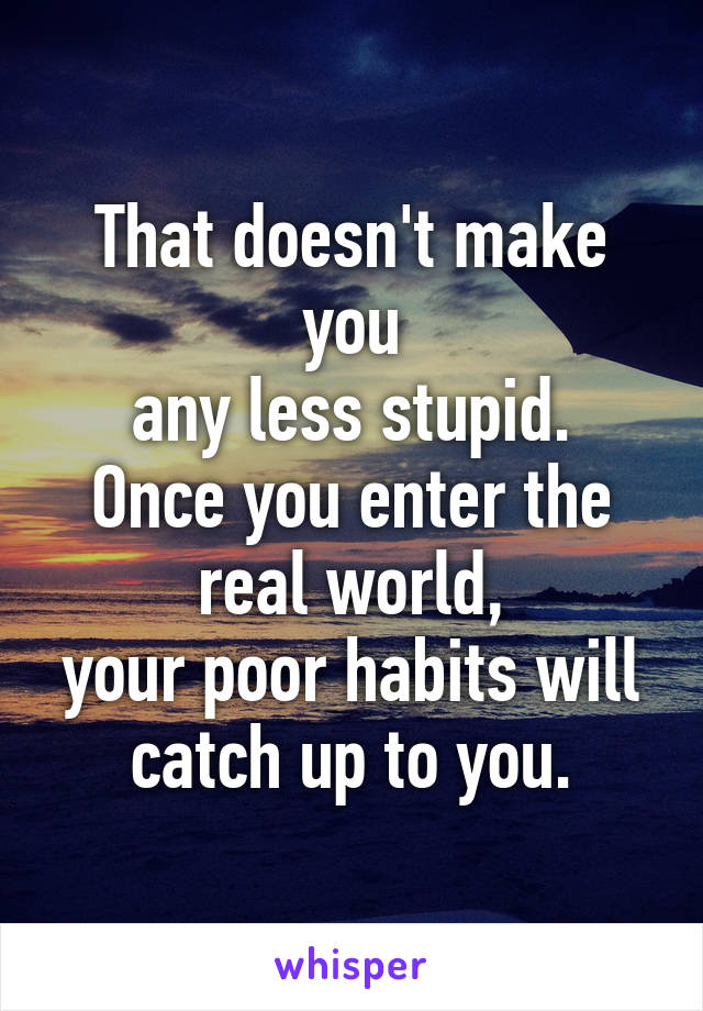 That doesn't make you
any less stupid. Once you enter the real world,
your poor habits will
catch up to you.