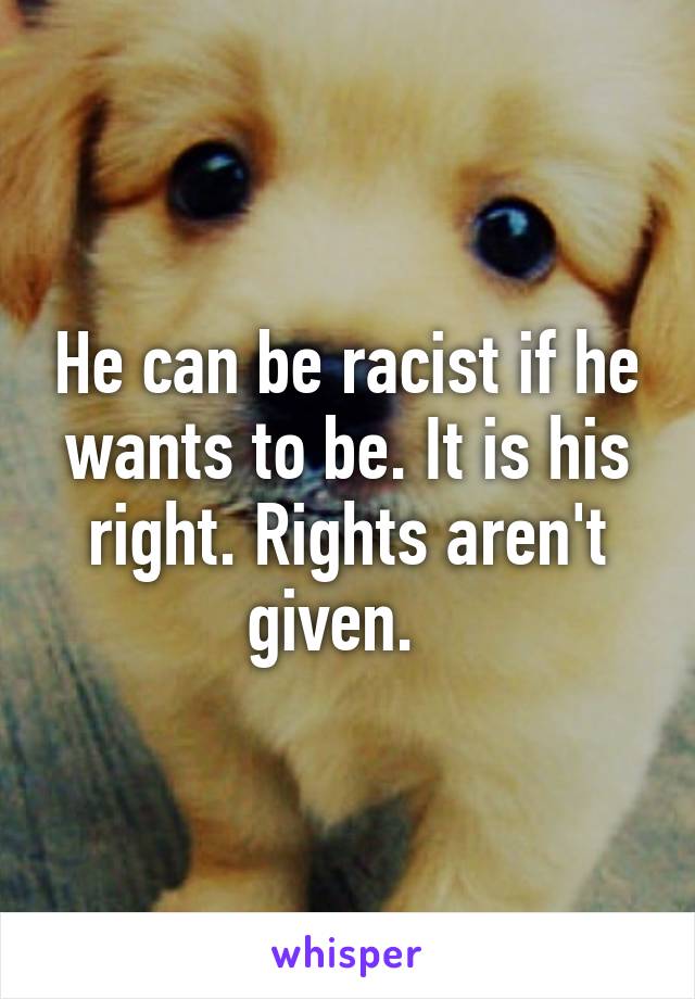 He can be racist if he wants to be. It is his right. Rights aren't given.  