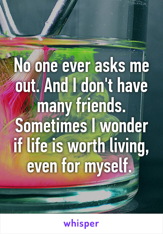 No one ever asks me out. And I don't have many friends. Sometimes I wonder if life is worth living, even for myself. 