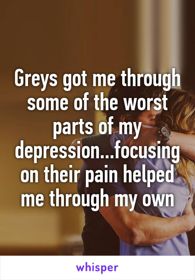 Greys got me through some of the worst parts of my depression...focusing on their pain helped me through my own