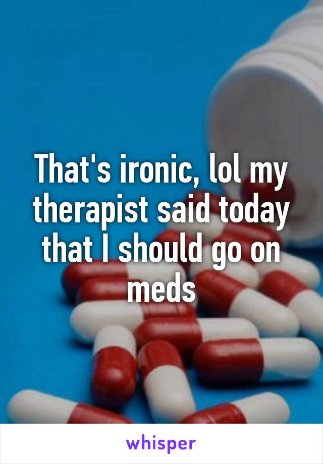 That's ironic, lol my therapist said today that I should go on meds