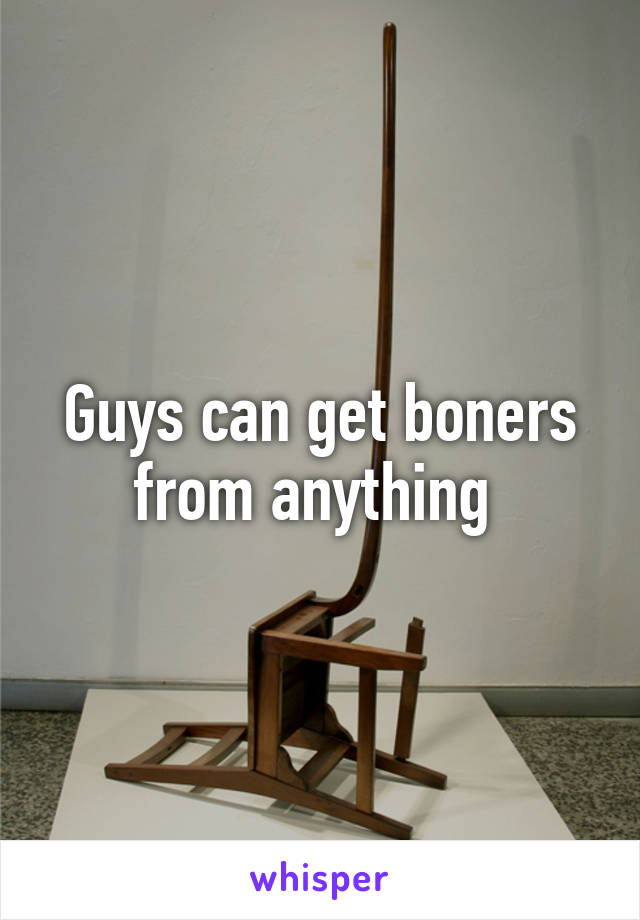 Guys can get boners from anything 