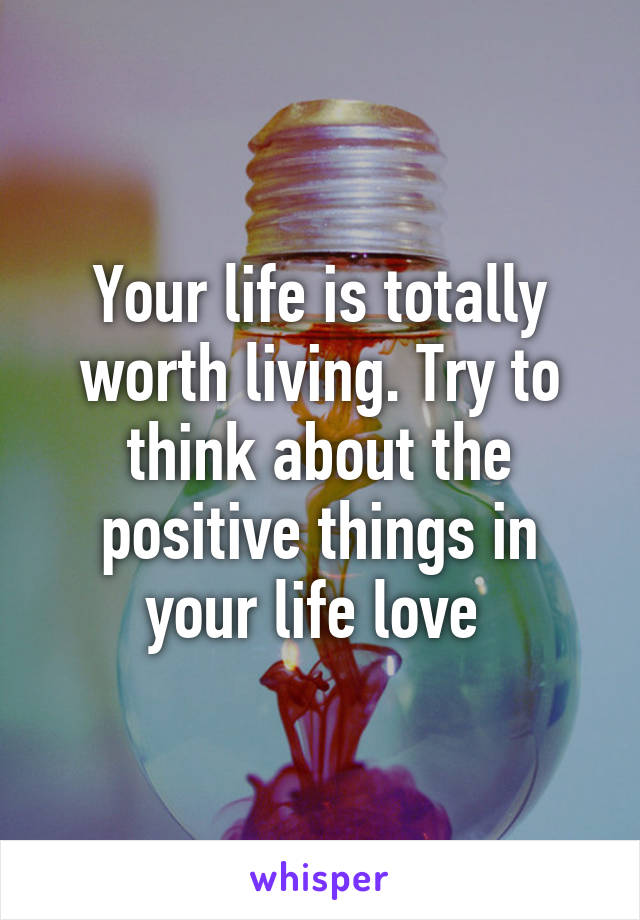 Your life is totally worth living. Try to think about the positive things in your life love 