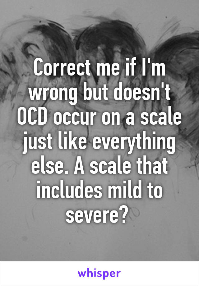 Correct me if I'm wrong but doesn't OCD occur on a scale just like everything else. A scale that includes mild to severe? 