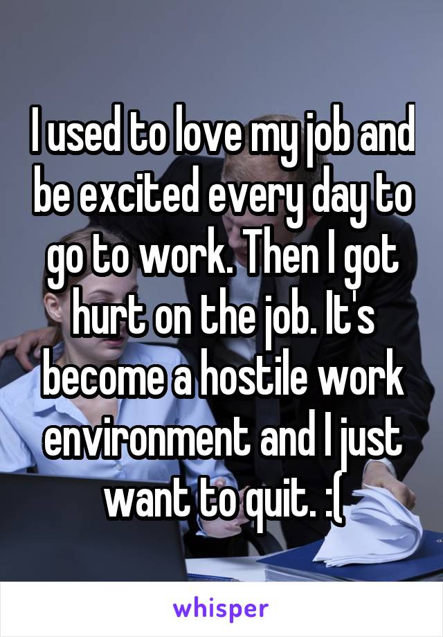 I used to love my job and be excited every day to go to work. Then I got hurt on the job. It's become a hostile work environment and I just want to quit. :(