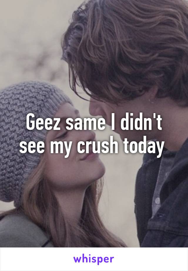 Geez same I didn't see my crush today 