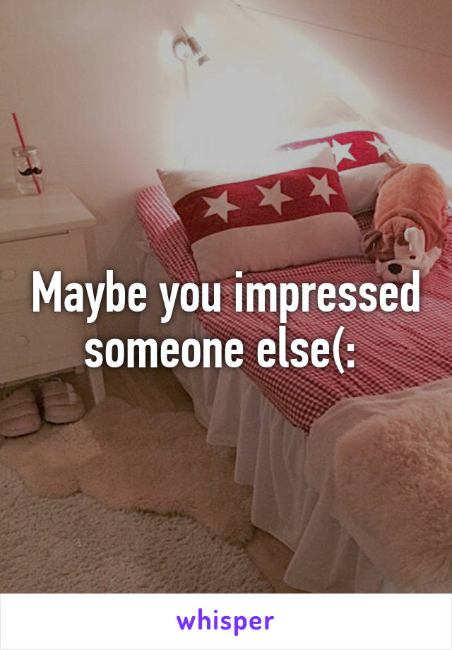 Maybe you impressed someone else(: 