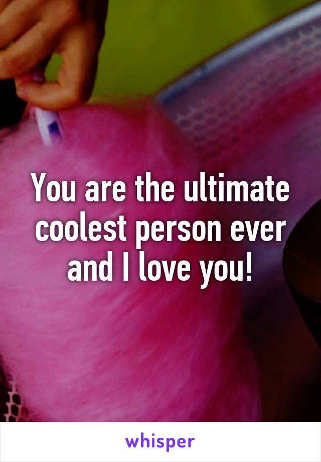 You are the ultimate coolest person ever and I love you!