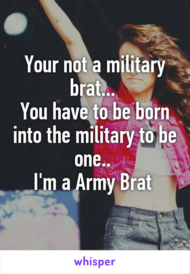 Your not a military brat... 
You have to be born into the military to be one.. 
I'm a Army Brat 
