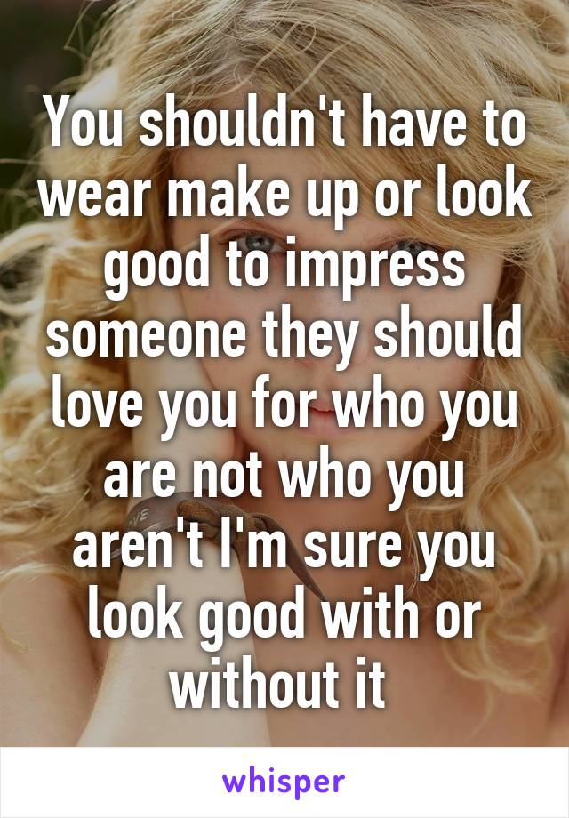 You shouldn't have to wear make up or look good to impress someone they should love you for who you are not who you aren't I'm sure you look good with or without it 