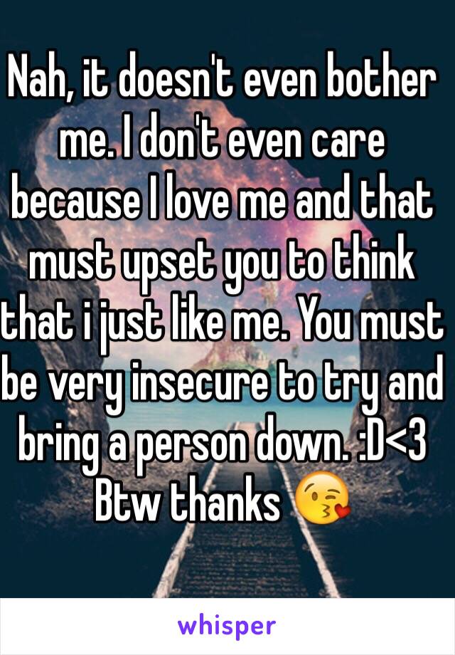 Nah, it doesn't even bother me. I don't even care because I love me and that must upset you to think that i just like me. You must be very insecure to try and bring a person down. :D<3 Btw thanks 😘
