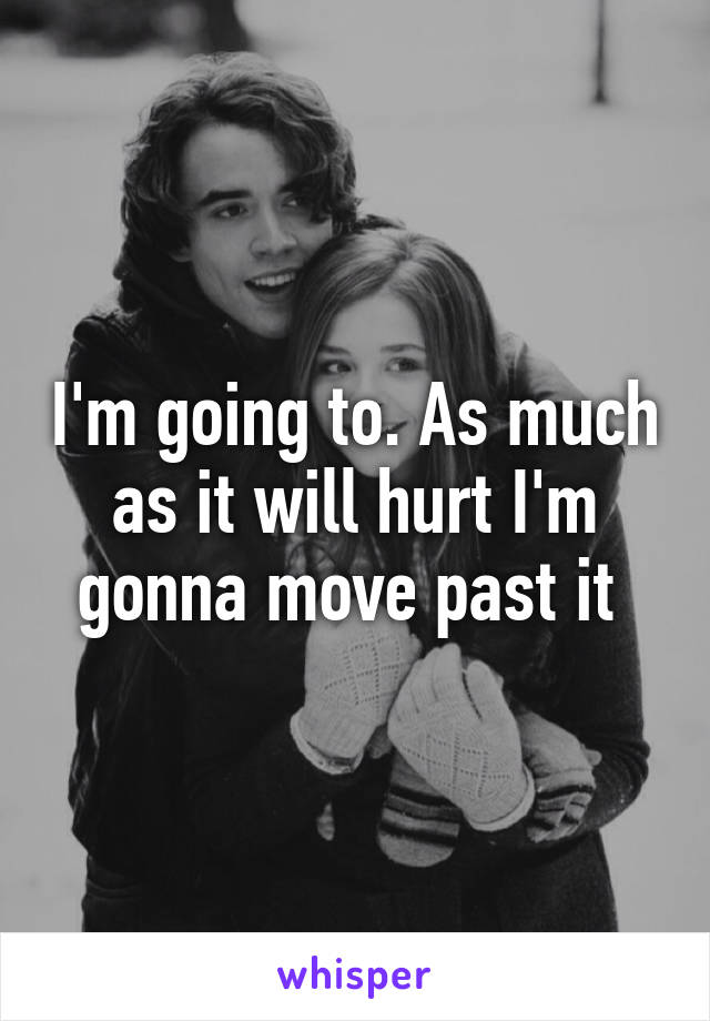 I'm going to. As much as it will hurt I'm gonna move past it 