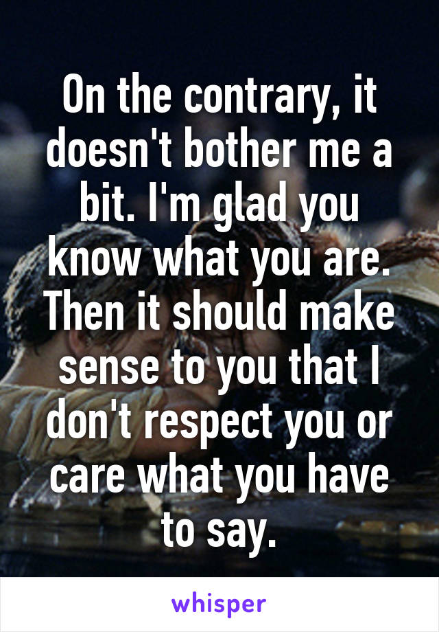 On the contrary, it doesn't bother me a bit. I'm glad you know what you are. Then it should make sense to you that I don't respect you or care what you have to say.