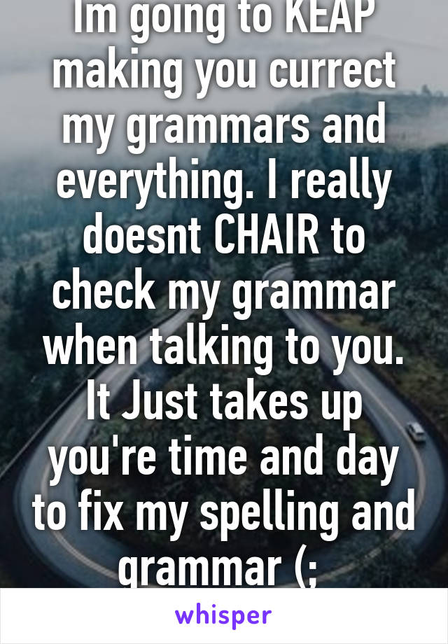 Im going to KEAP making you currect my grammars and everything. I really doesnt CHAIR to check my grammar when talking to you. It Just takes up you're time and day to fix my spelling and grammar (; 
Hafe fun fixing :D 