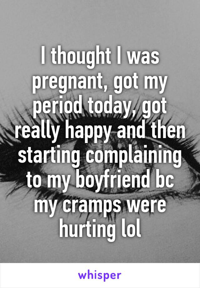 I thought I was pregnant, got my period today, got really happy and then starting complaining to my boyfriend bc my cramps were hurting lol