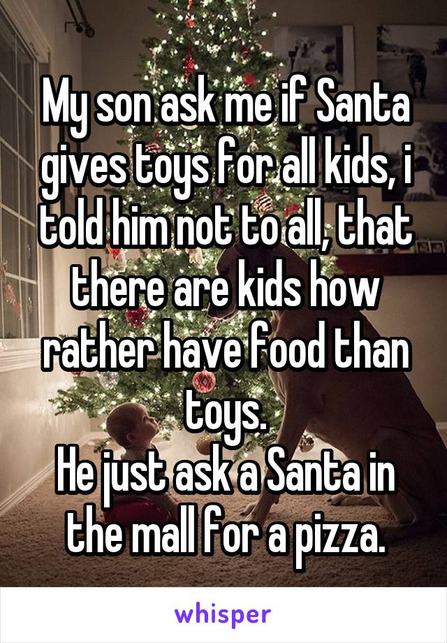 My son ask me if Santa gives toys for all kids, i told him not to all, that there are kids how rather have food than toys.
He just ask a Santa in the mall for a pizza.