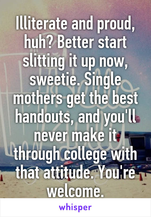 Illiterate and proud, huh? Better start slitting it up now, sweetie. Single mothers get the best handouts, and you'll never make it through college with that attitude. You're welcome.