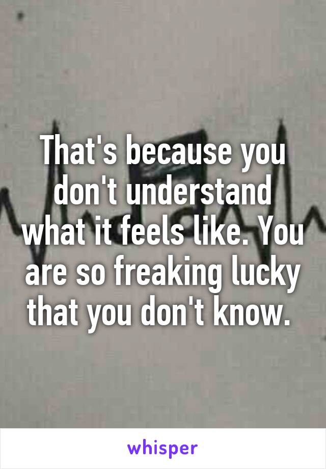 That's because you don't understand what it feels like. You are so freaking lucky that you don't know. 