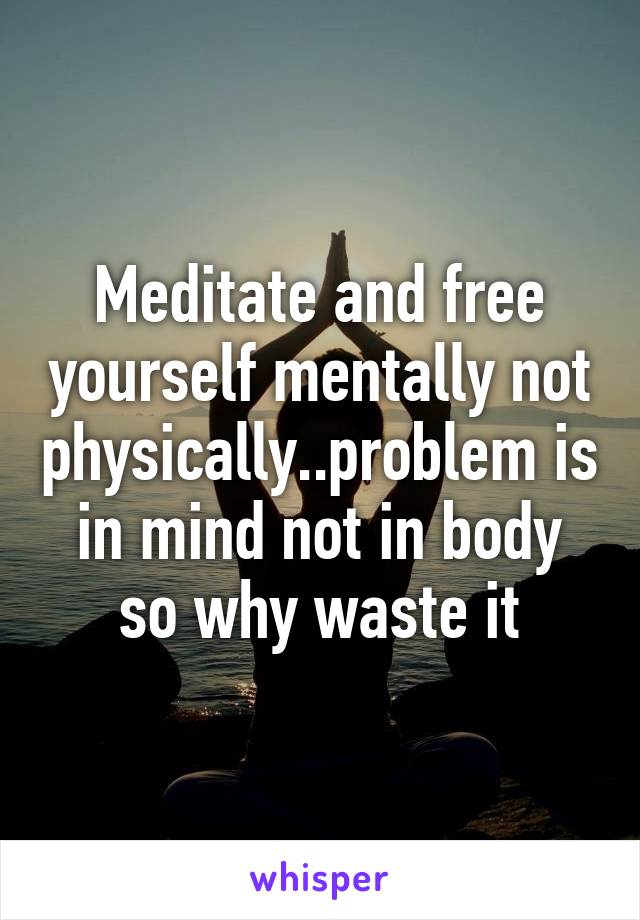 Meditate and free yourself mentally not physically..problem is in mind not in body so why waste it