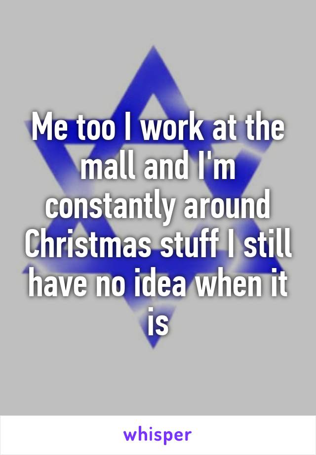 Me too I work at the mall and I'm constantly around Christmas stuff I still have no idea when it is